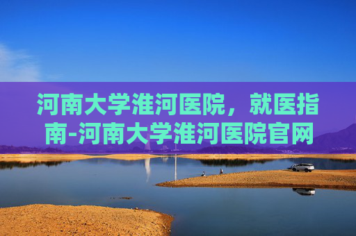 河南大学淮河医院，就医指南-河南大学淮河医院官网