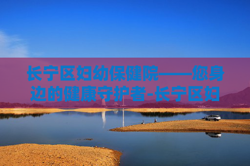 长宁区妇幼保健院——您身边的健康守护者-长宁区妇幼保健院地址在哪里