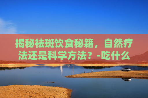 揭秘祛斑饮食秘籍，自然疗法还是科学方法？-吃什么祛斑排出黑色素