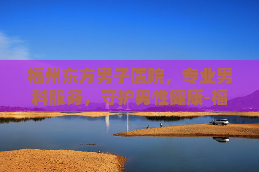 福州东方男子医院，专业男科服务，守护男性健康-福州东方男子医院可靠吗