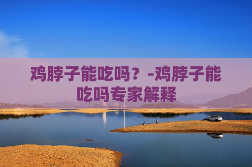 鸡脖子能吃吗？-鸡脖子能吃吗专家解释
