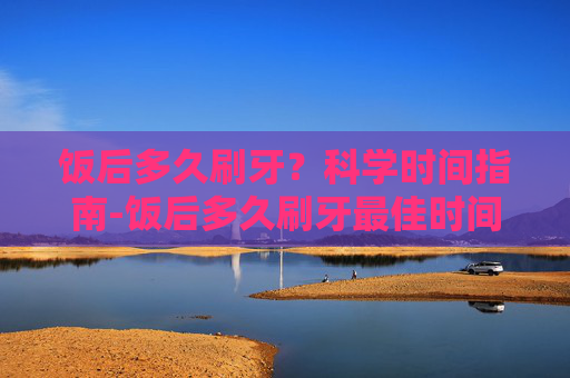 饭后多久刷牙？科学时间指南-饭后多久刷牙最佳时间