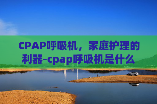 CPAP呼吸机，家庭护理的利器-cpap呼吸机是什么