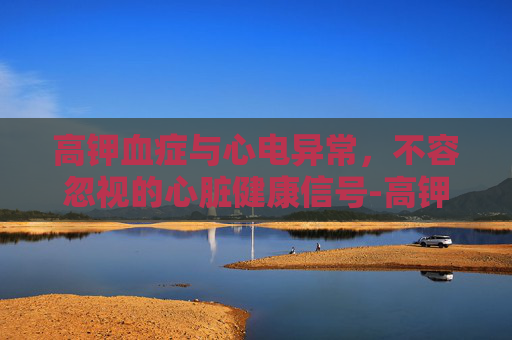 高钾血症与心电异常，不容忽视的心脏健康信号-高钾血症心电图表现