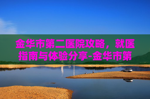 金华市第二医院攻略，就医指南与体验分享-金华市第二医院官网