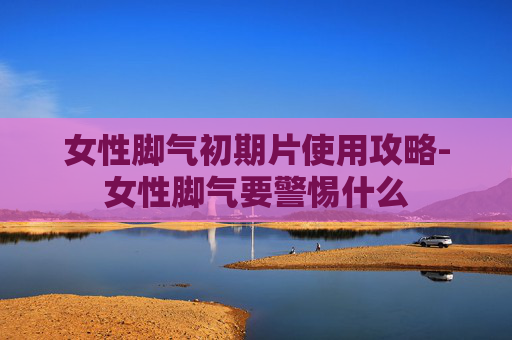女性脚气初期片使用攻略-女性脚气要警惕什么