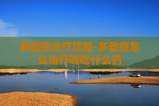 多动症治疗攻略-多动症怎么治疗呢吃什么药