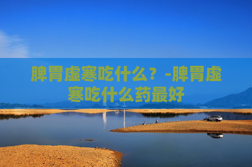 脾胃虚寒吃什么？-脾胃虚寒吃什么药最好