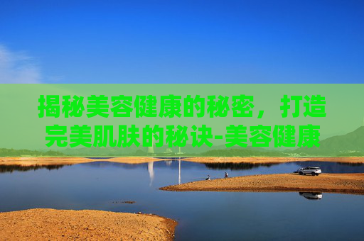 揭秘美容健康的秘密，打造完美肌肤的秘诀-美容健康证