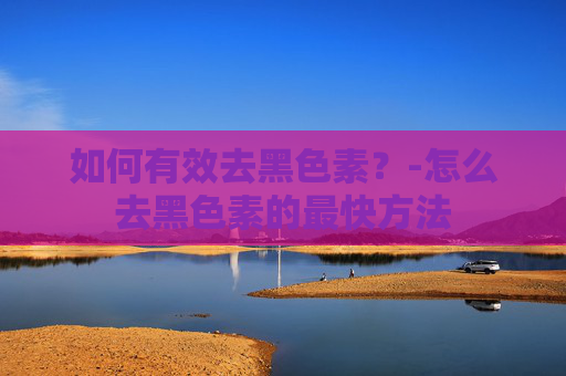 如何有效去黑色素？-怎么去黑色素的最快方法