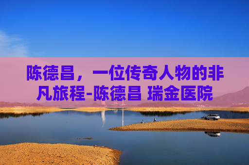 陈德昌，一位传奇人物的非凡旅程-陈德昌 瑞金医院