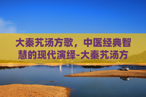 大秦艽汤方歌，中医经典智慧的现代演绎-大秦艽汤方歌趣味记忆