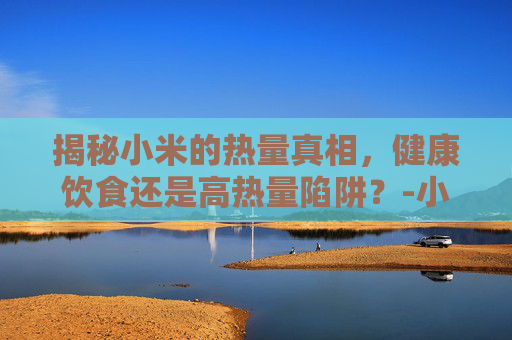 揭秘小米的热量真相，健康饮食还是高热量陷阱？-小米热量高吗利于减肥吗
