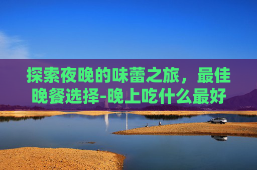 探索夜晚的味蕾之旅，最佳晚餐选择-晚上吃什么最好最有营养