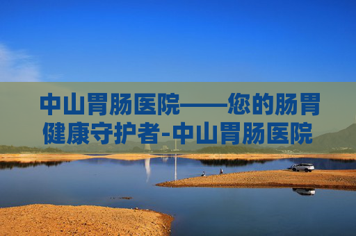 中山胃肠医院——您的肠胃健康守护者-中山胃肠医院哪家好