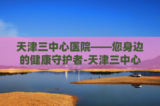 天津三中心医院——您身边的健康守护者-天津三中心医院电话