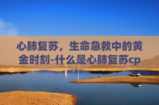 心肺复苏，生命急救中的黄金时刻-什么是心肺复苏cpr
