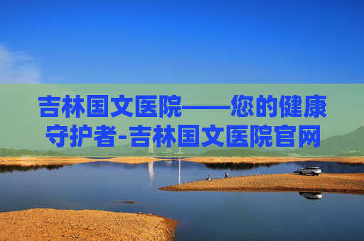 吉林国文医院——您的健康守护者-吉林国文医院官网