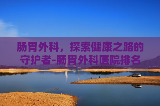 肠胃外科，探索健康之路的守护者-肠胃外科医院排名