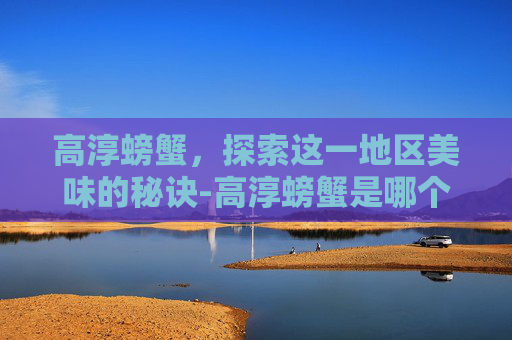 高淳螃蟹，探索这一地区美味的秘诀-高淳螃蟹是哪个湖