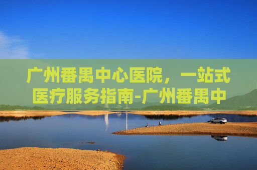 广州番禺中心医院，一站式医疗服务指南-广州番禺中心医院官网