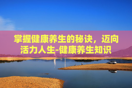 掌握健康养生的秘诀，迈向活力人生-健康养生知识