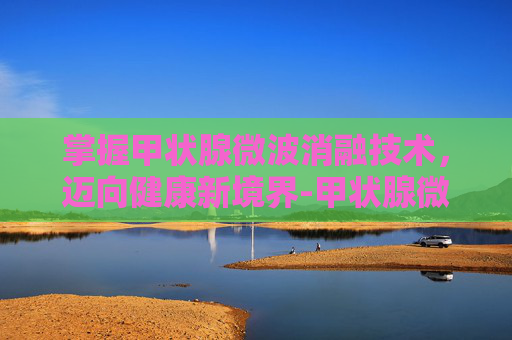 掌握甲状腺微波消融技术，迈向健康新境界-甲状腺微波消融术