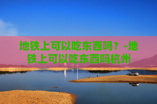地铁上可以吃东西吗？-地铁上可以吃东西吗杭州