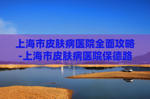 上海市皮肤病医院全面攻略-上海市皮肤病医院保德路