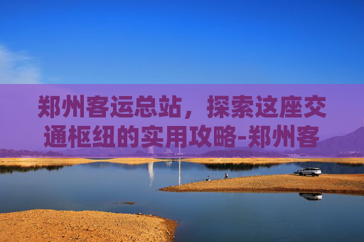 郑州客运总站，探索这座交通枢纽的实用攻略-郑州客运总站位置在哪
