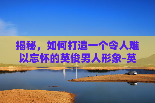 揭秘,如何打造一个令人难以忘怀的英俊男人形象-英俊男人的标准五官 揭秘,如何打造一个令人难以忘怀的英俊男人形象-英俊男人的标准五官