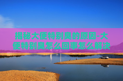 揭秘大便特别臭的原因-大便特别臭怎么回事怎么解决