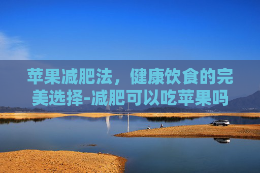 苹果减肥法，健康饮食的完美选择-减肥可以吃苹果吗什么时候吃