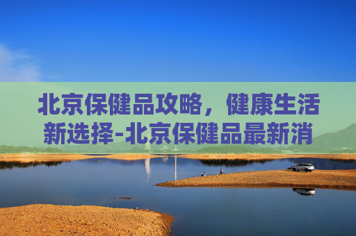 北京保健品攻略，健康生活新选择-北京保健品最新消息