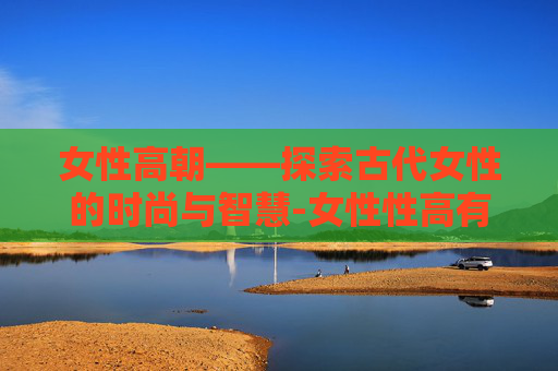 女性高朝——探索古代女性的时尚与智慧-女性性高有什么症状