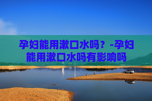 孕妇能用漱口水吗？-孕妇能用漱口水吗有影响吗