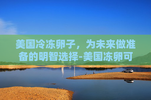 美国冷冻卵子，为未来做准备的明智选择-美国冻卵可以保存多久