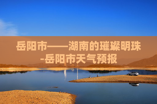 岳阳市——湖南的璀璨明珠-岳阳市天气预报