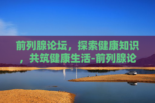 前列腺论坛，探索健康知识，共筑健康生活-前列腺论坛坛