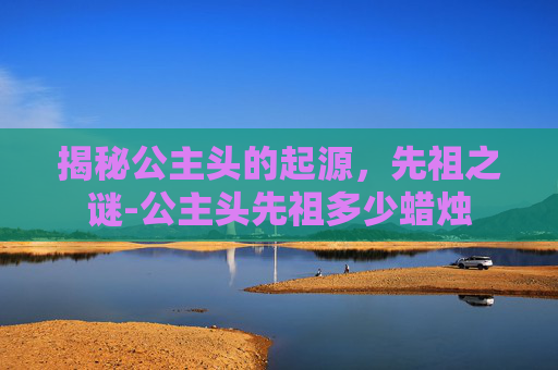 揭秘公主头的起源，先祖之谜-公主头先祖多少蜡烛