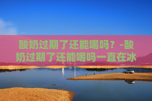 酸奶过期了还能喝吗？-酸奶过期了还能喝吗一直在冰箱里