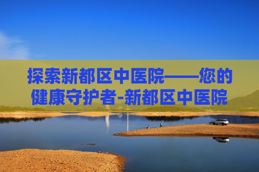 探索新都区中医院——您的健康守护者-新都区中医院电话