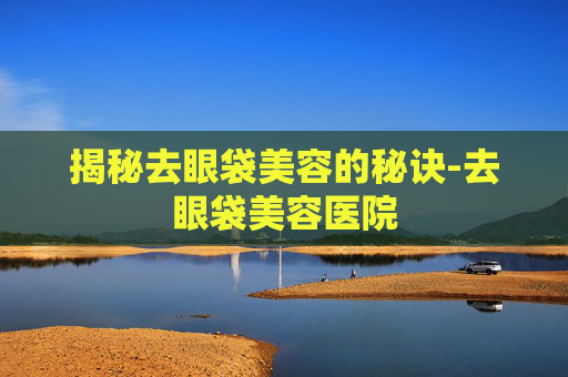 揭秘去眼袋美容的秘诀-去眼袋美容医院