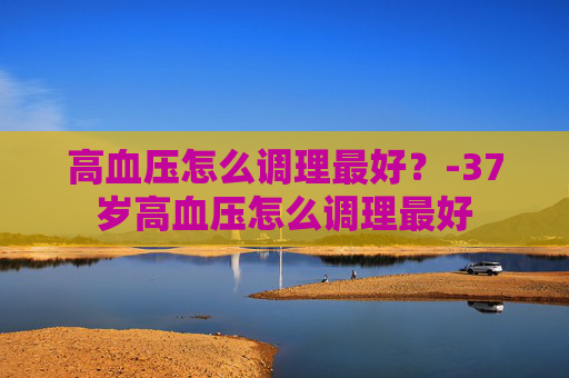 高血压怎么调理最好？-37岁高血压怎么调理最好
