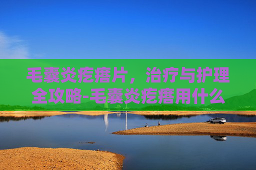 毛囊炎疙瘩片，治疗与护理全攻略-毛囊炎疙瘩用什么药