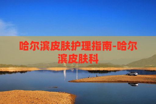 哈尔滨皮肤护理指南-哈尔滨皮肤科