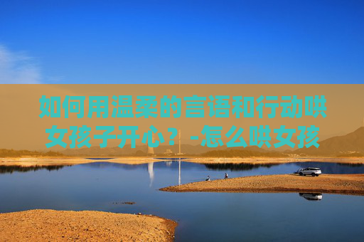 如何用温柔的言语和行动哄女孩子开心？-怎么哄女孩子不生气