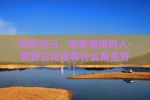 荒野日记，培养值得的人-荒野日记培养什么角色好