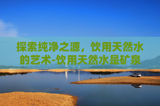 探索纯净之源,饮用天然水的艺术-饮用天然水是矿泉水吗 探索纯净之源,饮用天然水的艺术-饮用天然水是矿泉水吗
