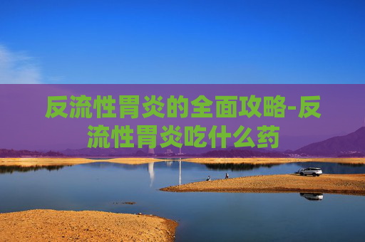 反流性胃炎的全面攻略-反流性胃炎吃什么药